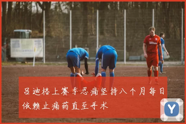 吕迪格上赛季忍痛坚持八个月每日依赖止痛药直至手术