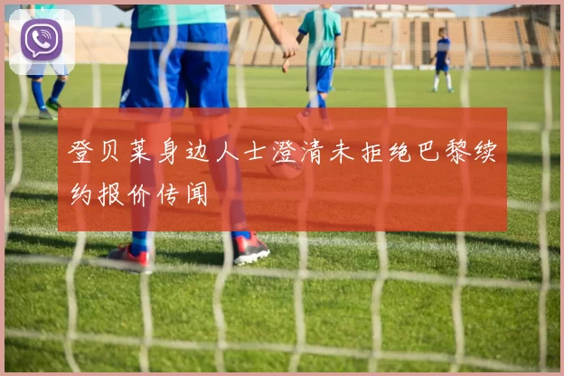登贝莱身边人士澄清未拒绝巴黎续约报价传闻