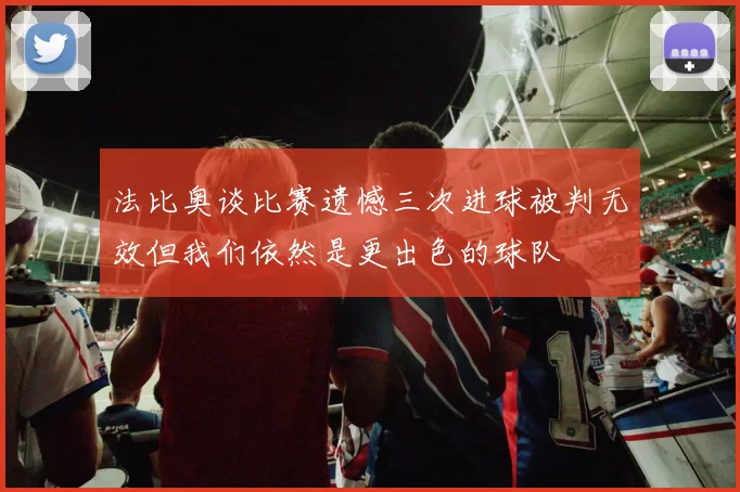 法比奥谈比赛遗憾三次进球被判无效但我们依然是更出色的球队