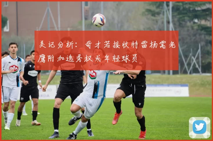 美记分析：奇才若接收特雷杨需老鹰附加选秀权或年轻球员