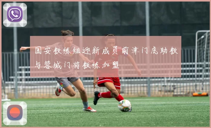 国安教练组迎新成员前津门虎助教与蓉城门将教练加盟